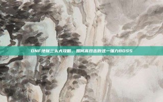 DNF地狱三头犬攻略，如何高效击败这一强力BOSS
