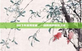 QQ飞车深海宝藏，一场刺激的探险之旅