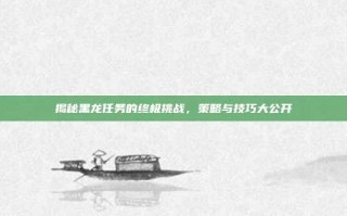 揭秘黑龙任务的终极挑战，策略与技巧大公开
