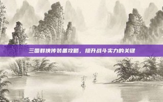 三国群侠传装备攻略，提升战斗实力的关键