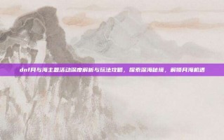 dnf月与海主题活动深度解析与玩法攻略，探索深海秘境，解锁月海机遇