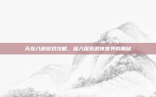 天龙八部游戏攻略，深入探索武侠世界的奥秘