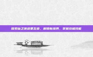 探索仙之侠道第五章，解锁新境界，掌握终极技能