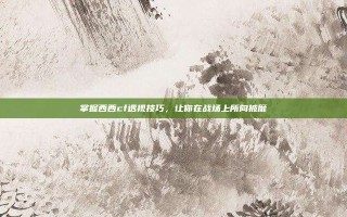 掌握西西cf透视技巧，让你在战场上所向披靡