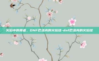 火焰中的舞者，DNF巴洛克的火焰球-dnf巴洛克的火焰球