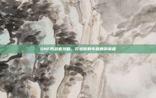 DNF西游套攻略，打造你的专属西游英雄
