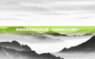 掌握诛仙法宝升级之道，让你的战斗力飙升！