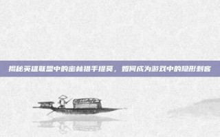 揭秘英雄联盟中的密林猎手提莫，如何成为游戏中的隐形刺客