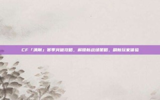 CF「清刚」赛季突破攻略，解锁新战场策略，刷新玩家体验