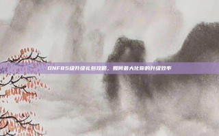 DNF85级升级礼包攻略，如何最大化你的升级效率