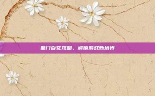 蜀门百花攻略，解锁游戏新境界