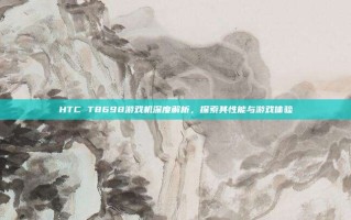 HTC T8698游戏机深度解析，探索其性能与游戏体验