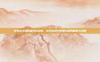 女爱豆完爆韩国男运动员，游戏竞技中的强势破局解析与攻略