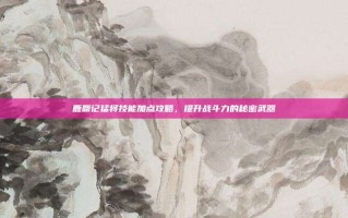 鹿鼎记猛将技能加点攻略，提升战斗力的秘密武器