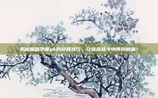 揭秘魔道学者pk的终极技巧，让你在战斗中所向披靡！
