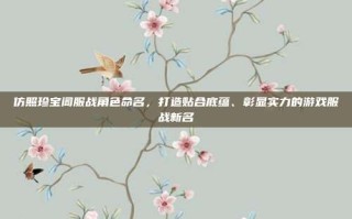 仿照珍宝阁服战角色命名，打造贴合底蕴、彰显实力的游戏服战新名