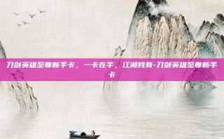 刀剑英雄至尊新手卡，一卡在手，江湖我有-刀剑英雄至尊新手卡