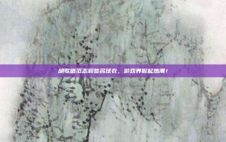 胡歌晒范志毅签名球衣，游戏界掀起热潮！