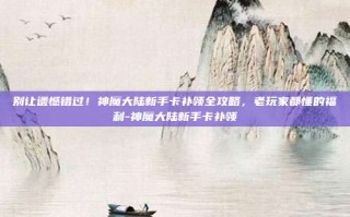别让遗憾错过！神魔大陆新手卡补领全攻略，老玩家都懂的福利-神魔大陆新手卡补领