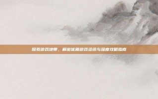 探索游戏地带，解密优质游戏资讯与深度攻略指南