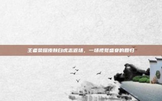 王者荣耀皮肤白虎志返场，一场视觉盛宴的回归