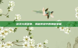 剑灵大漠圣物，揭秘传说中的神秘宝藏