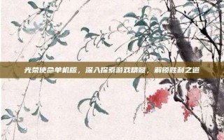 光荣使命单机版，深入探索游戏精髓，解锁胜利之道