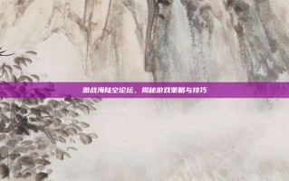 激战海陆空论坛，揭秘游戏策略与技巧