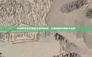 斗战神龙女幻甲属性选择指南，打造你的专属战斗伙伴