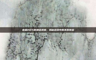 老杨2打5的神话视频，揭秘游戏中的不败传说