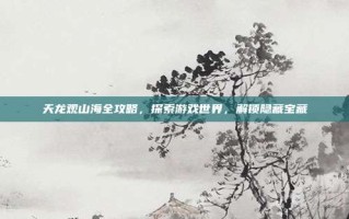 天龙观山海全攻略，探索游戏世界，解锁隐藏宝藏