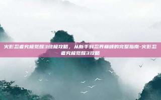火影忍者究极觉醒3终极攻略，从新手到忍界巅峰的完整指南-火影忍者究极觉醒3攻略