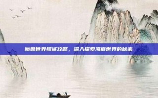 魔兽世界鲸鲨攻略，深入探索海底世界的秘密