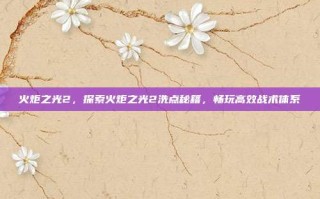 火炬之光2，探索火炬之光2洗点秘籍，畅玩高效战术体系