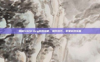 揭秘51k51.0rg游戏攻略，提升技巧，享受游戏乐趣