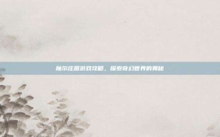 魔尔庄园游戏攻略，探索奇幻世界的奥秘