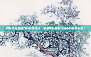 揭秘流光星陨刀的终极爆点，哪里可以找到传说中的神兵利器？