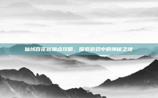 仙域百花谷加点攻略，探索游戏中的神秘之地