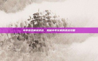 中年游戏解说逆战，揭秘中年玩家的逆战攻略