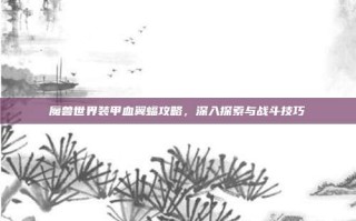 魔兽世界装甲血翼蝠攻略，深入探索与战斗技巧