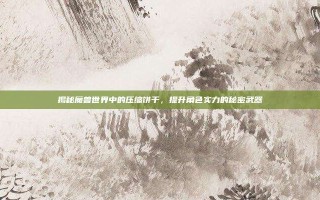 揭秘魔兽世界中的压缩饼干，提升角色实力的秘密武器