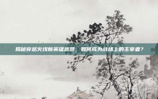 揭秘穿越火线新英雄武器，如何成为战场上的主宰者？
