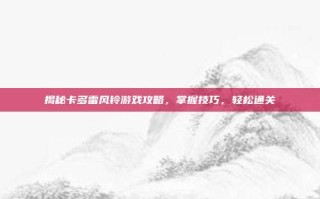 揭秘卡多雷风铃游戏攻略，掌握技巧，轻松通关