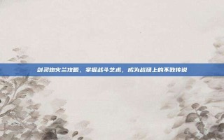 剑灵炮火兰攻略，掌握战斗艺术，成为战场上的不败传说