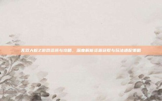 无双大蛇Z游戏资讯与攻略，深度解析资源获取与玩法适配策略