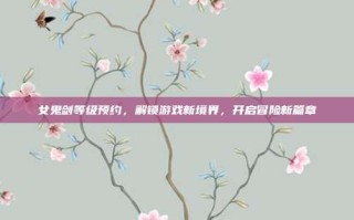 女鬼剑等级预约，解锁游戏新境界，开启冒险新篇章