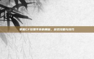 掌握CF玫瑰手斧的奥秘，游戏攻略与技巧