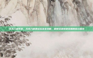 天龙八部手游，天龙八部漕运玩法全攻略，解锁资源快速发展的核心路线