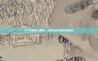 CF手游良人解说，战术与技巧的完美结合