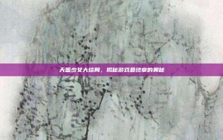 天国少女大结局，揭秘游戏最终章的奥秘